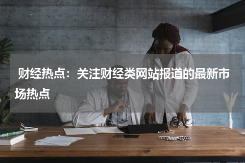 财经热点:关注财经类网站报道的最新市场热点