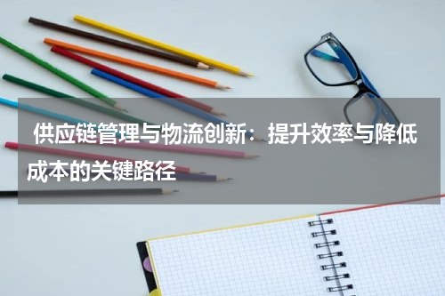  供应链管理与物流创新：提升效率与降低成本的关键路径
