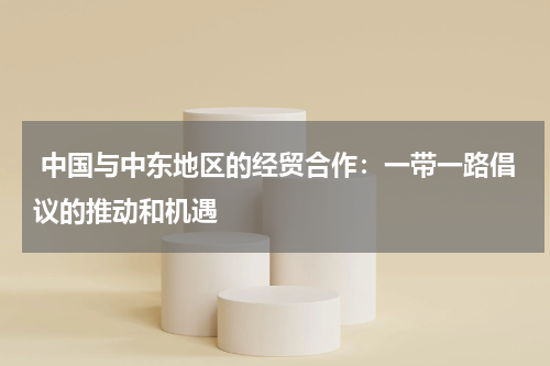 中国与中东地区的经贸合作:一带一路倡议的推动和机遇
