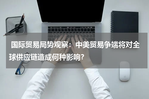  国际贸易局势观察：中美贸易争端将对全球供应链造成何种影响？