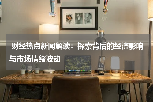  财经热点新闻解读：探索背后的经济影响与市场情绪波动