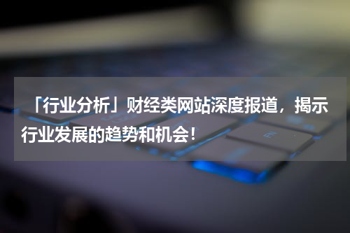  「行业分析」财经类网站深度报道，揭示行业发展的趋势和机会！