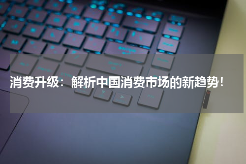  消费升级：解析中国消费市场的新趋势！