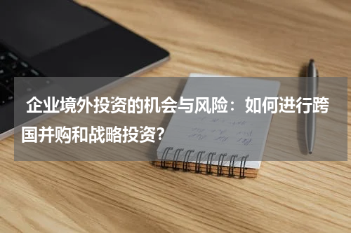  企业境外投资的机会与风险：如何进行跨国并购和战略投资？