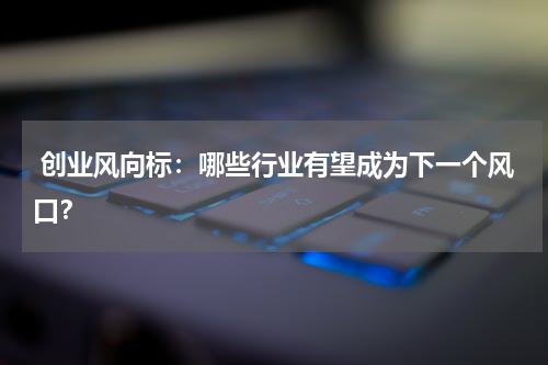  创业风向标：哪些行业有望成为下一个风口？