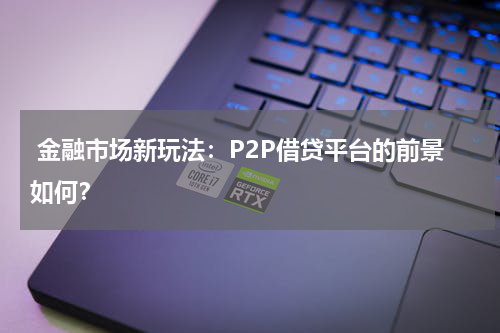 金融市场新玩法：P2P借贷平台的前景如何？