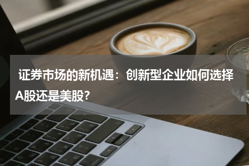  证券市场的新机遇：创新型企业如何选择A股还是美股？