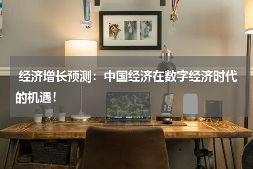 经济增长预测:中国经济在数字经济时代的机遇!