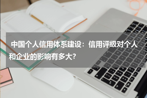  中国个人信用体系建设：信用评级对个人和企业的影响有多大？