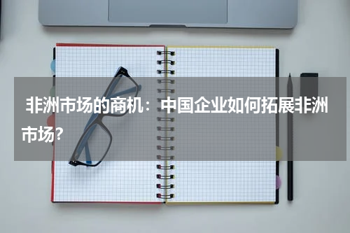  非洲市场的商机：中国企业如何拓展非洲市场？