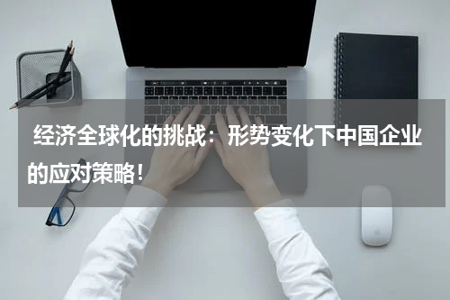 经济全球化的挑战:形势变化下中国企业的应对策略!