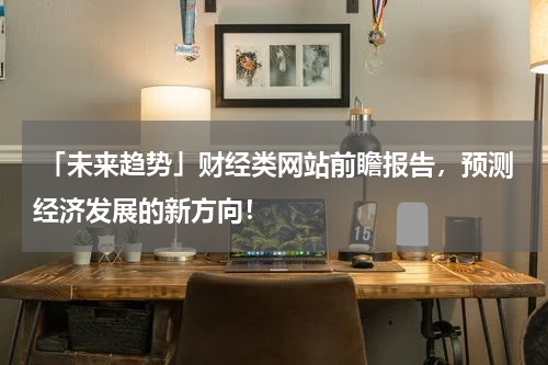 「未来趋势」财经类网站前瞻报告，预测经济发展的新方向！
