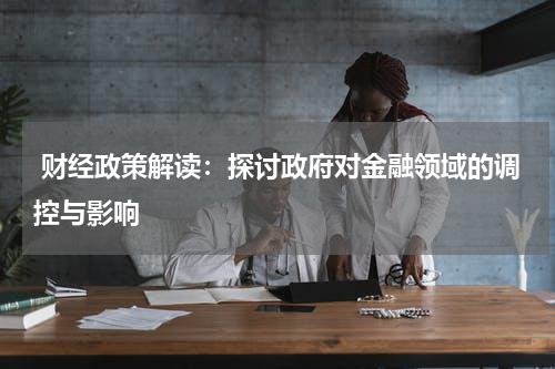  财经政策解读：探讨政府对金融领域的调控与影响