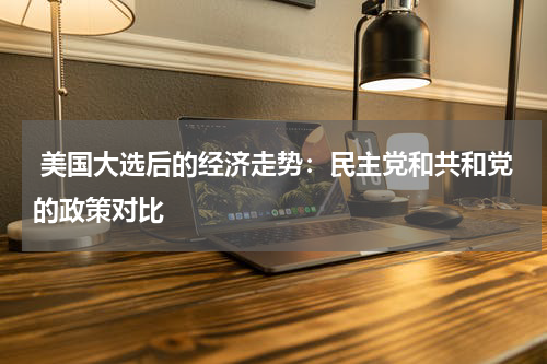 美国大选后的经济走势:民主党和共和党的政策对比