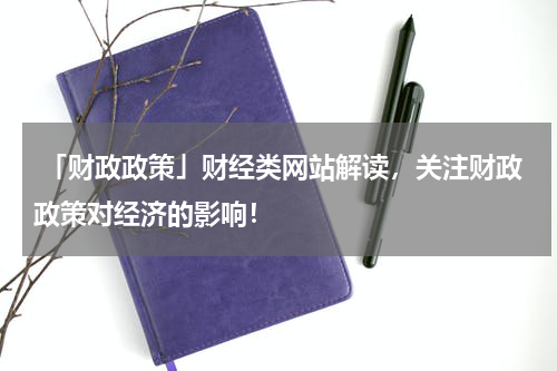  「财政政策」财经类网站解读，关注财政政策对经济的影响！