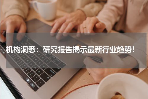  机构洞悉：研究报告揭示最新行业趋势！