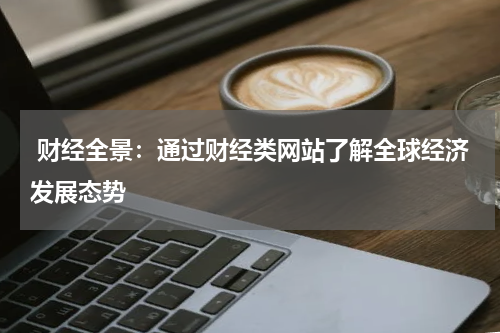 财经全景:通过财经类网站了解全球经济发展态势