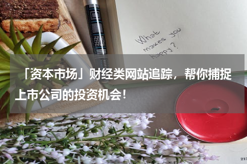  「资本市场」财经类网站追踪，帮你捕捉上市公司的投资机会！