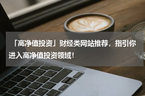  「高净值投资」财经类网站推荐，指引你进入高净值投资领域！