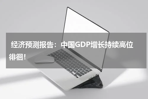 经济预测报告:中国GDP增长持续高位徘徊!