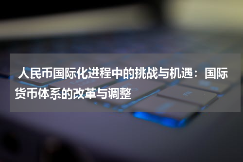  人民币国际化进程中的挑战与机遇：国际货币体系的改革与调整