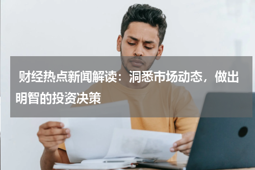  财经热点新闻解读：洞悉市场动态，做出明智的投资决策