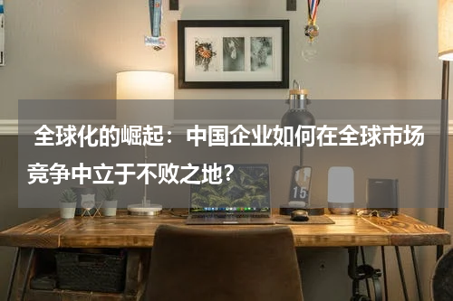  全球化的崛起：中国企业如何在全球市场竞争中立于不败之地？