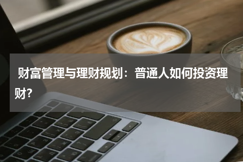 财富管理与理财规划:普通人如何投资理财?