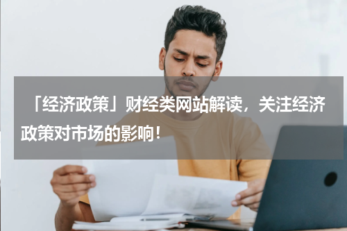  「经济政策」财经类网站解读，关注经济政策对市场的影响！