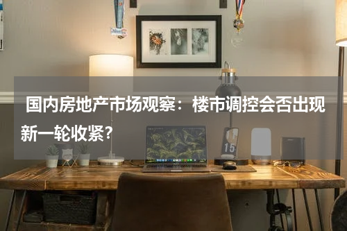  国内房地产市场观察：楼市调控会否出现新一轮收紧？