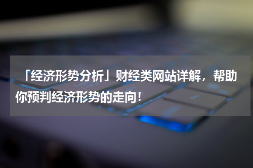  「经济形势分析」财经类网站详解，帮助你预判经济形势的走向！