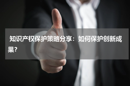  知识产权保护策略分享：如何保护创新成果？