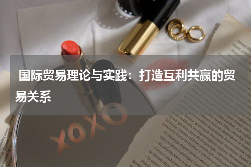  国际贸易理论与实践：打造互利共赢的贸易关系