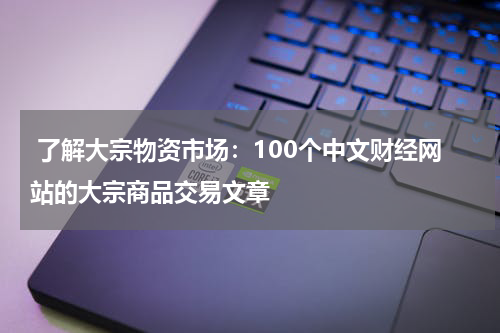 了解大宗物资市场:100个中文财经网站的大宗商品交易文章