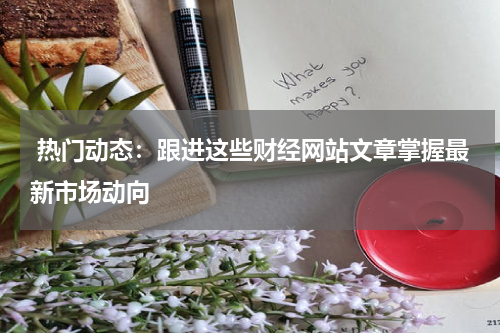  热门动态：跟进这些财经网站文章掌握最新市场动向