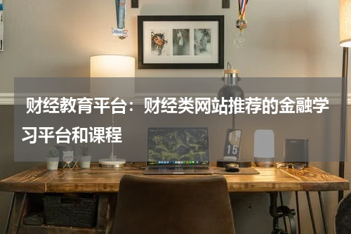 财经教育平台:财经类网站推荐的金融学习平台和课程