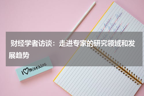  财经学者访谈：走进专家的研究领域和发展趋势