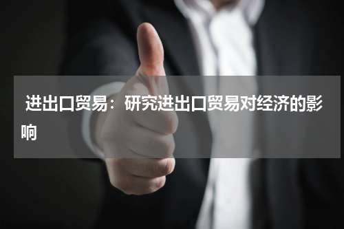 进出口贸易:研究进出口贸易对经济的影响
