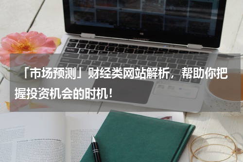  「市场预测」财经类网站解析，帮助你把握投资机会的时机！