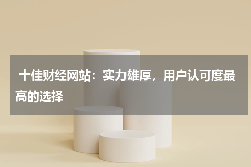  十佳财经网站：实力雄厚，用户认可度最高的选择
