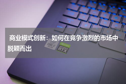  商业模式创新：如何在竞争激烈的市场中脱颖而出