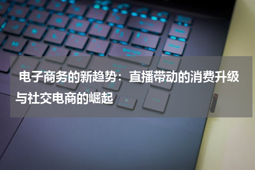 电子商务的新趋势:直播带动的消费升级与社交电商的崛起
