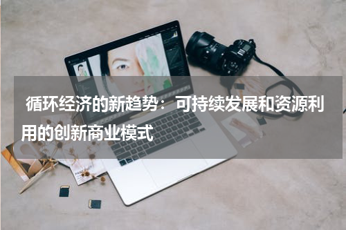 循环经济的新趋势:可持续发展和资源利用的创新商业模式