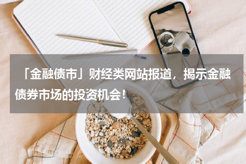  「金融债市」财经类网站报道，揭示金融债券市场的投资机会！