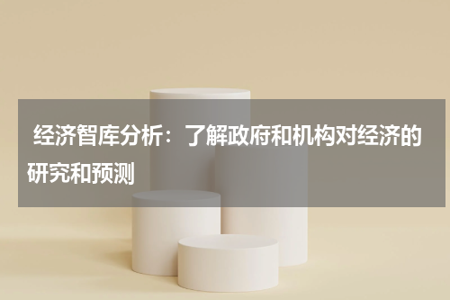 经济智库分析:了解政府和机构对经济的研究和预测