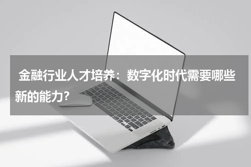  金融行业人才培养：数字化时代需要哪些新的能力？