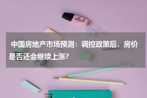  中国房地产市场预测：调控政策后，房价是否还会继续上涨？