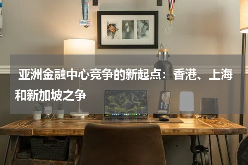  亚洲金融中心竞争的新起点：香港、上海和新加坡之争