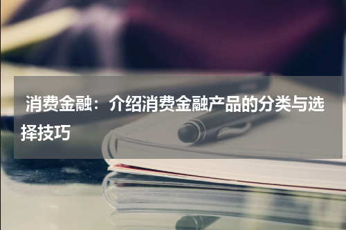  消费金融：介绍消费金融产品的分类与选择技巧