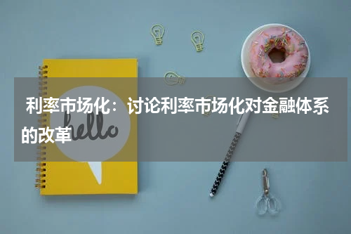  利率市场化：讨论利率市场化对金融体系的改革